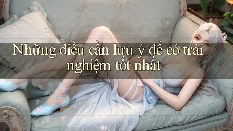 Những điều cần lưu ý để có trải nghiệm tốt nhất Những điều cần lưu ý để có trải nghiệm tốt nhất