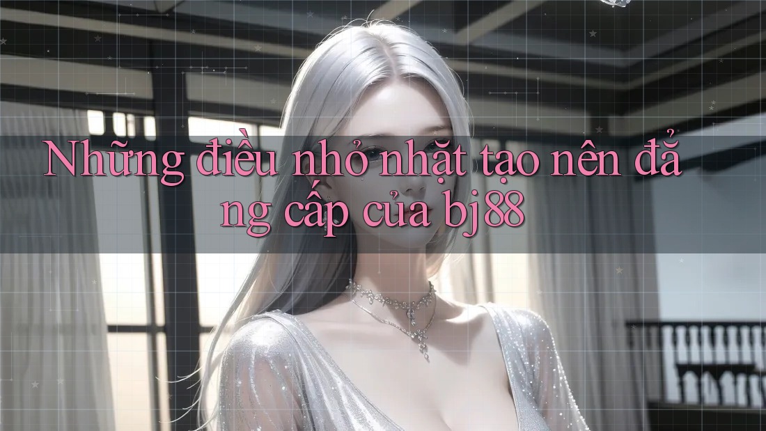 Những điều nhỏ nhặt tạo nên đẳng cấp của bj88 Những điều nhỏ nhặt tạo nên đẳng cấp của bj88