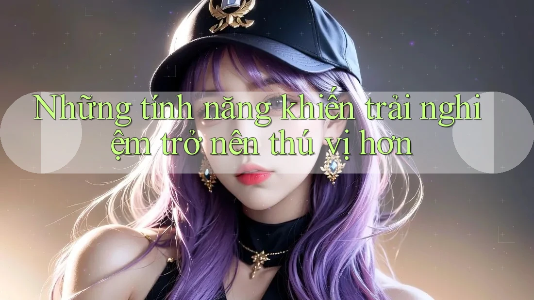 Những tính năng khiến trải nghiệm trở nên thú vị hơn