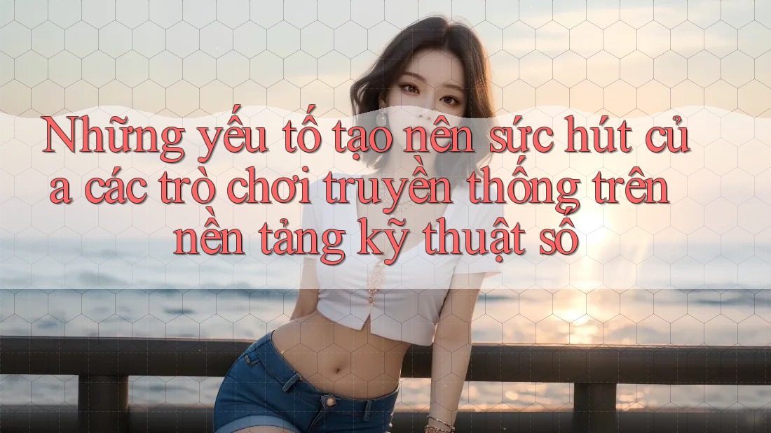 Những yếu tố tạo nên sức hút của các trò chơi truyền thống trên nền tảng kỹ thuật số