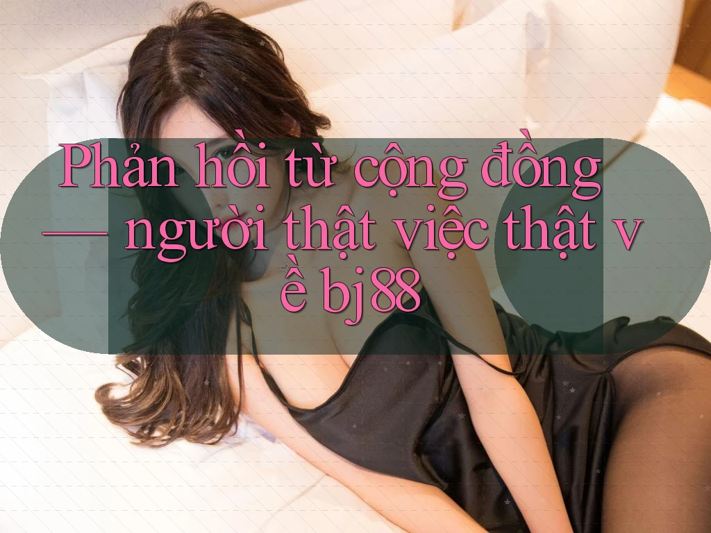 Phản hồi từ cộng đồng — người thật việc thật về bj88