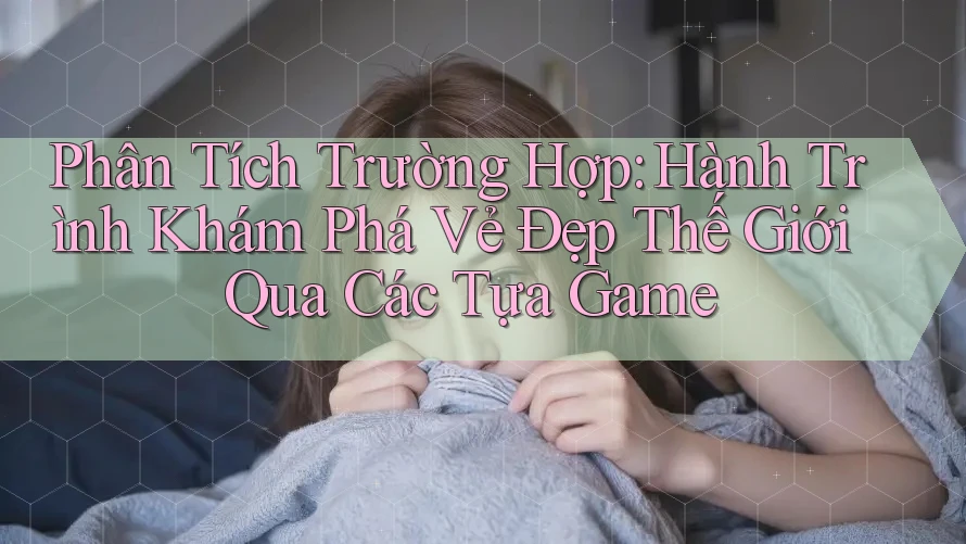 Phân Tích Trường Hợp: Hành Trình Khám Phá Vẻ Đẹp Thế Giới Qua Các Tựa Game Phân Tích Trường Hợp: Hành Trình Khám Phá Vẻ Đẹp Thế Giới Qua Các Tựa Game