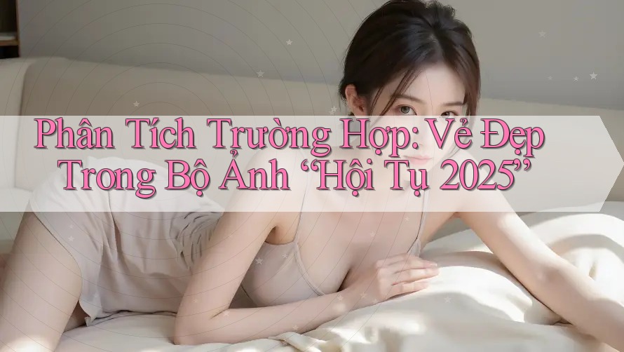 Phân Tích Trường Hợp: Vẻ Đẹp Trong Bộ Ảnh “Hội Tụ 2025” Phân Tích Trường Hợp: Vẻ Đẹp Trong Bộ Ảnh “Hội Tụ 2025”