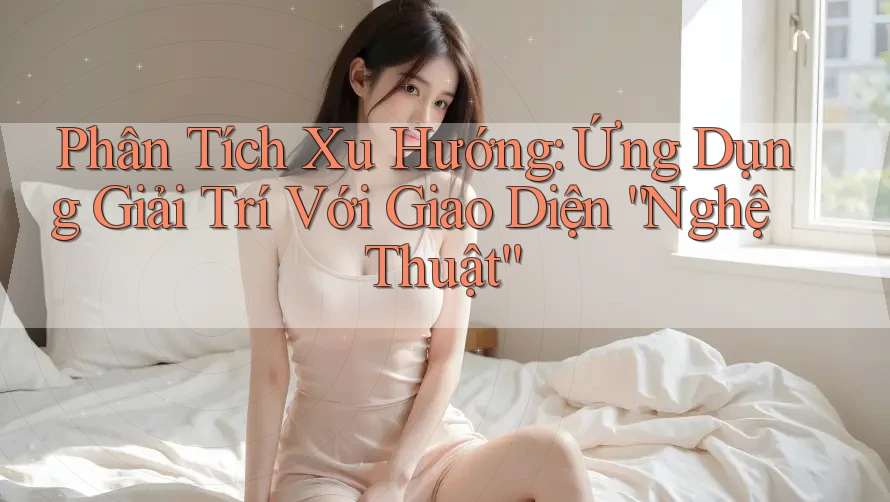 Phân Tích Xu Hướng: Ứng Dụng Giải Trí Với Giao Diện “Nghệ Thuật” Phân Tích Xu Hướng: Ứng Dụng Giải Trí Với Giao Diện “Nghệ Thuật”