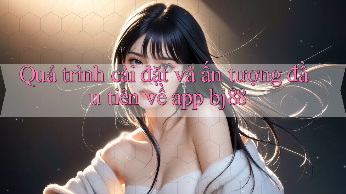 Quá trình cài đặt và ấn tượng đầu tiên về app bj88