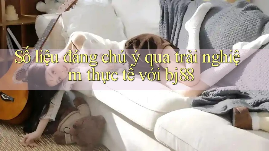 Số liệu đáng chú ý qua trải nghiệm thực tế với bj88