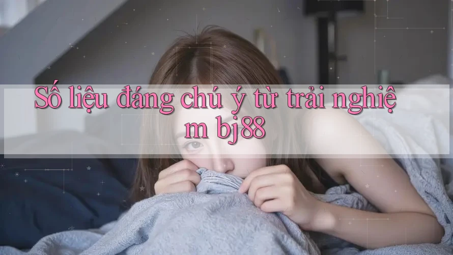 Số liệu đáng chú ý từ trải nghiệm bj88