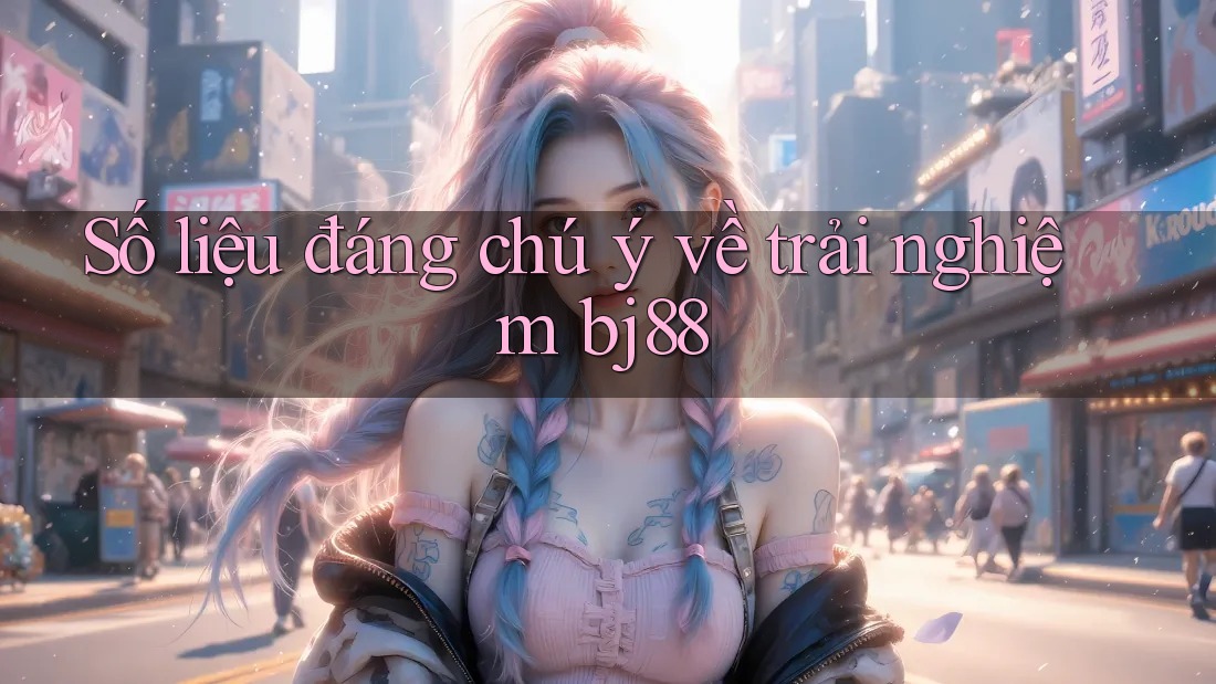 Số liệu đáng chú ý về trải nghiệm bj88 Số liệu đáng chú ý về trải nghiệm bj88