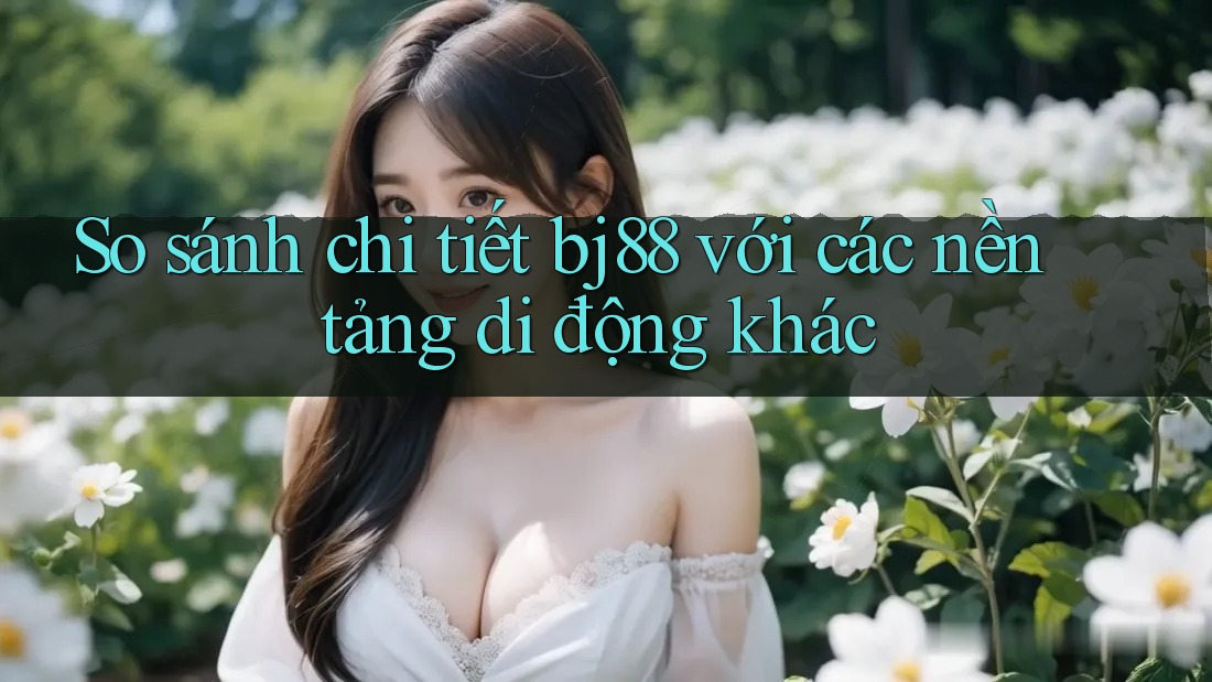 So sánh chi tiết bj88 với các nền tảng di động khác So sánh chi tiết bj88 với các nền tảng di động khác