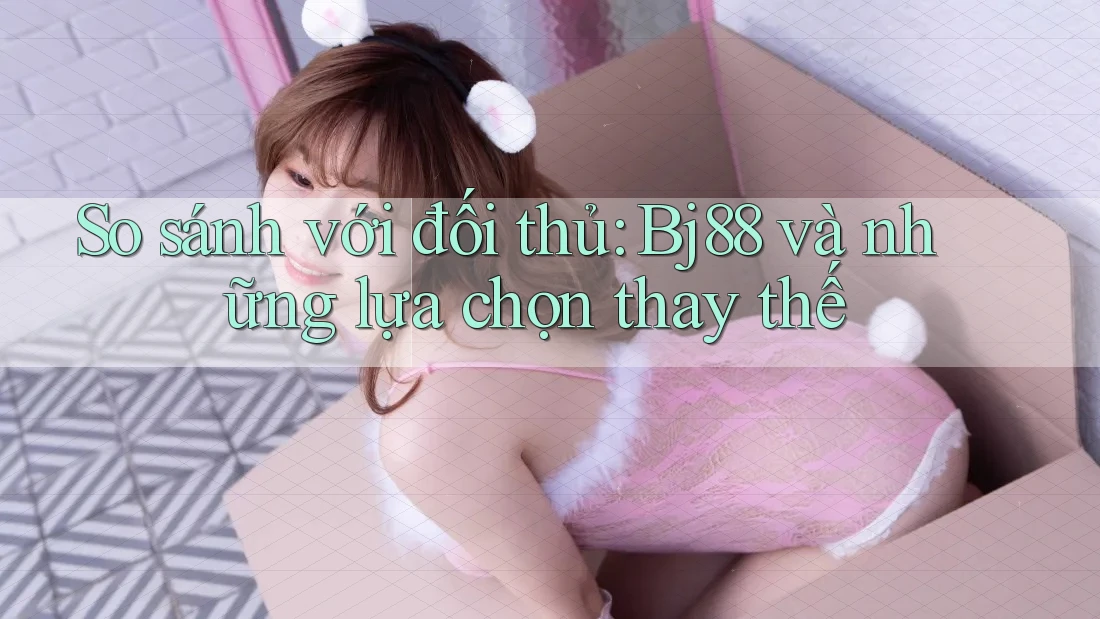So sánh với đối thủ: Bj88 và những lựa chọn thay thế