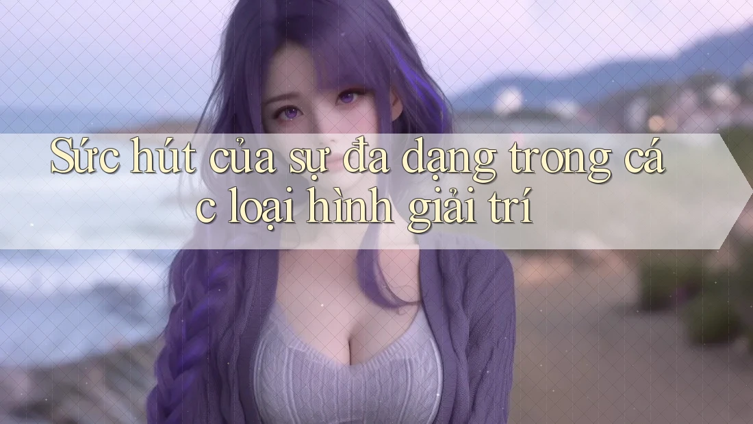 Sức hút của sự đa dạng trong các loại hình giải trí Sức hút của sự đa dạng trong các loại hình giải trí