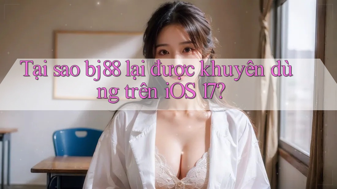 Tại sao bj88 lại được khuyên dùng trên iOS 17?