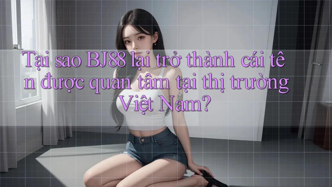 Tại sao BJ88 lại trở thành cái tên được quan tâm tại thị trường Việt Nam?