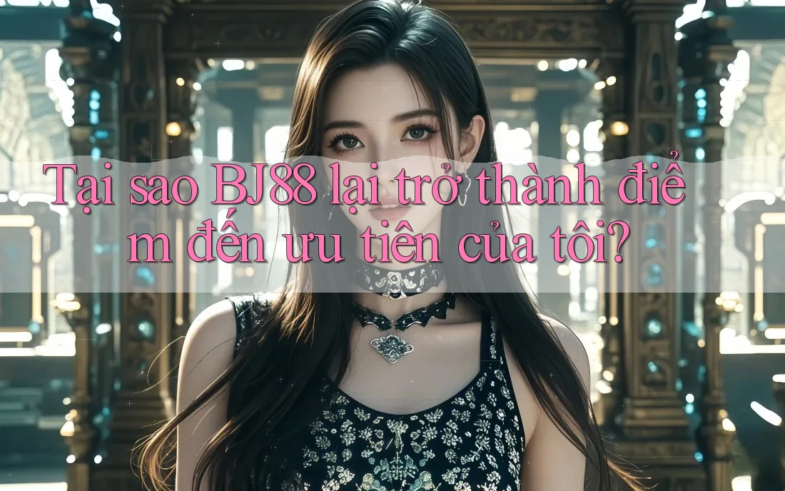 Tại sao BJ88 lại trở thành điểm đến ưu tiên của tôi?