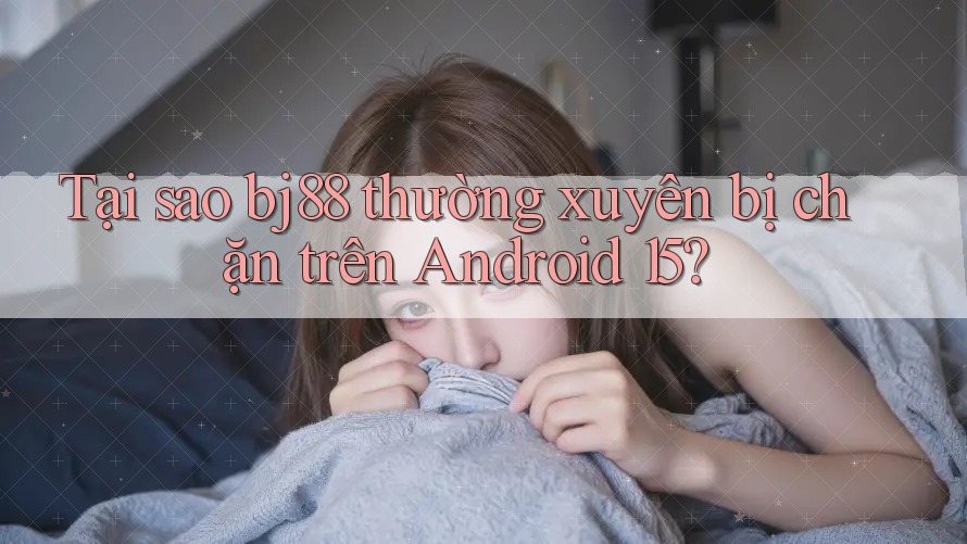 Tại sao bj88 thường xuyên bị chặn trên Android 15?