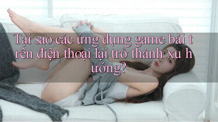 Tại sao các ứng dụng game bài trên điện thoại lại trở thành xu hướng?