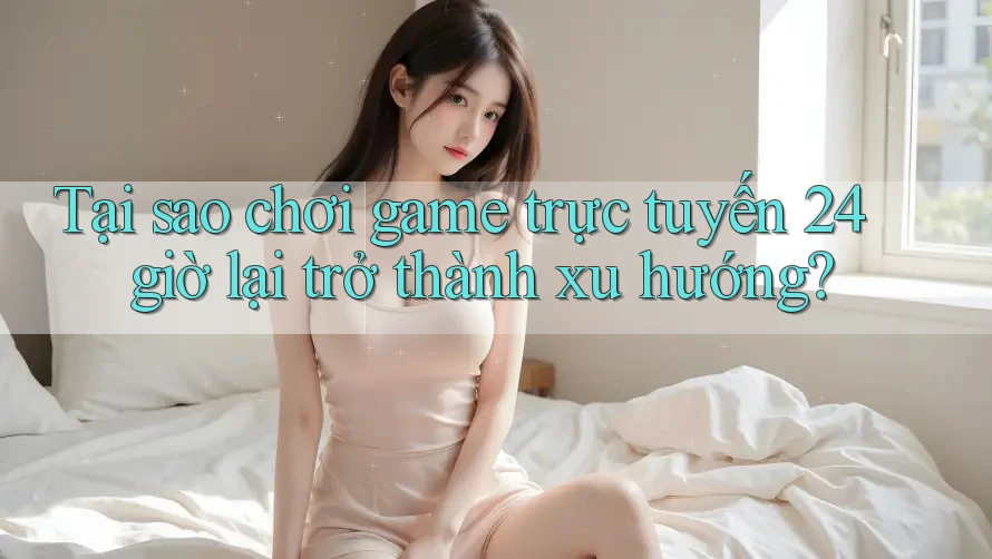 Tại sao chơi game trực tuyến 24 giờ lại trở thành xu hướng?