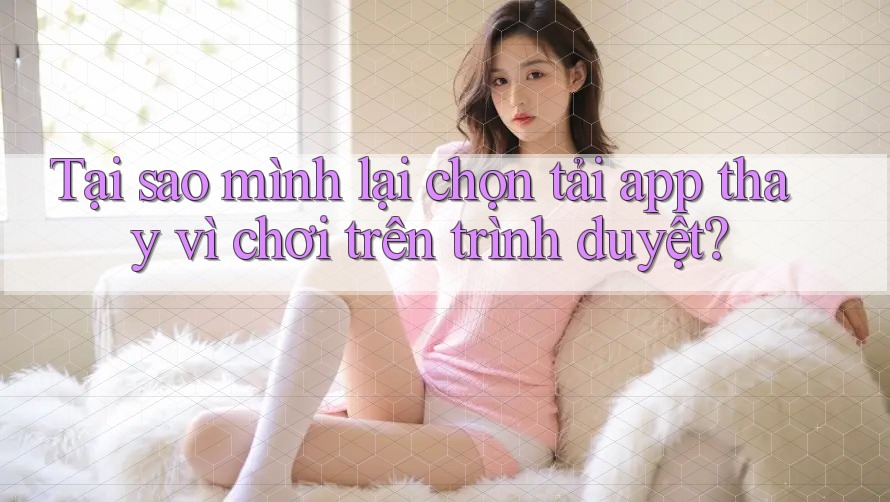 Tại sao mình lại chọn tải app thay vì chơi trên trình duyệt? Tại sao mình lại chọn tải app thay vì chơi trên trình duyệt?