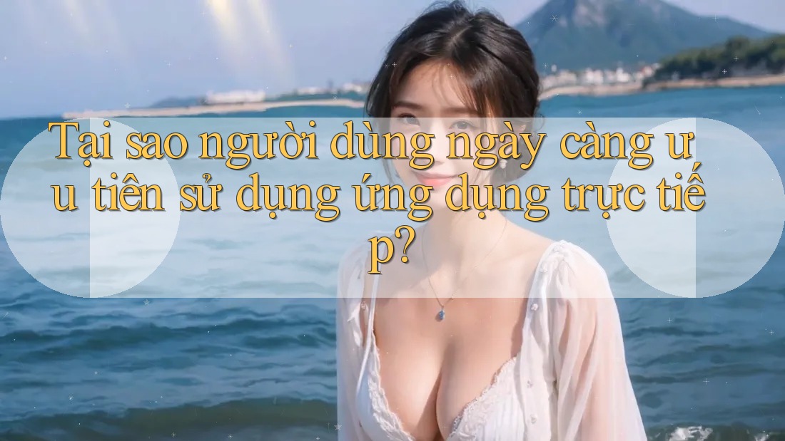 Tại sao người dùng ngày càng ưu tiên sử dụng ứng dụng trực tiếp? Tại sao người dùng ngày càng ưu tiên sử dụng ứng dụng trực tiếp?