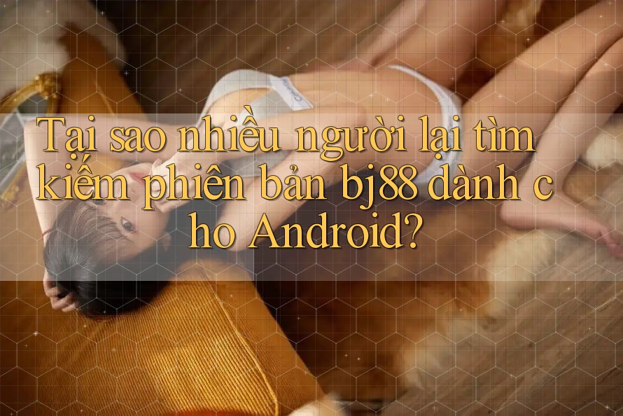 Tại sao nhiều người lại tìm kiếm phiên bản bj88 dành cho Android?