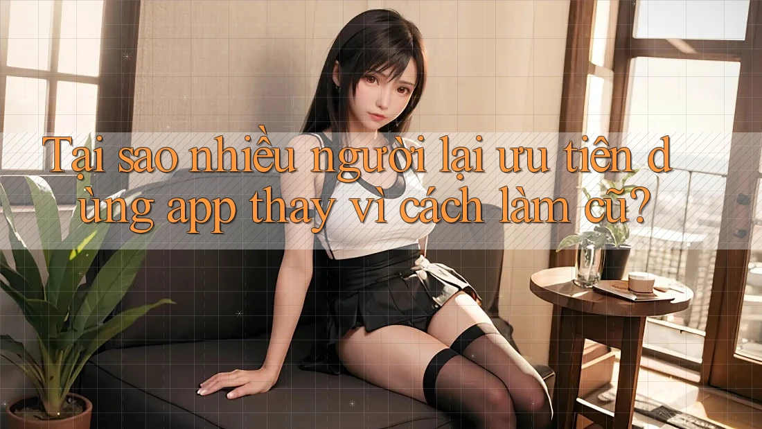 Tại sao nhiều người lại ưu tiên dùng app thay vì cách làm cũ? Tại sao nhiều người lại ưu tiên dùng app thay vì cách làm cũ?