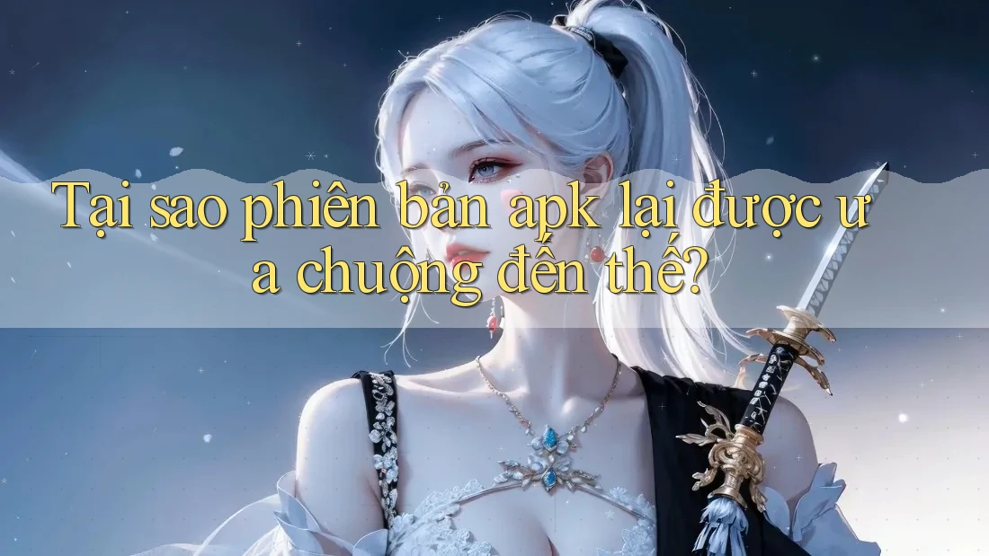 Tại sao phiên bản apk lại được ưa chuộng đến thế?