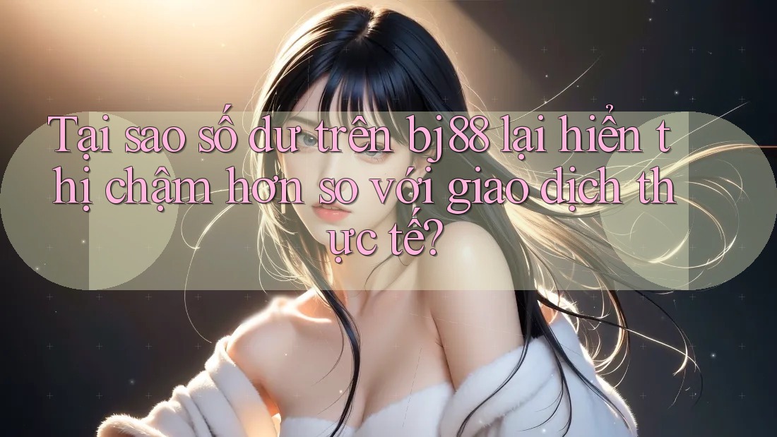 Tại sao số dư trên bj88 lại hiển thị chậm hơn so với giao dịch thực tế?