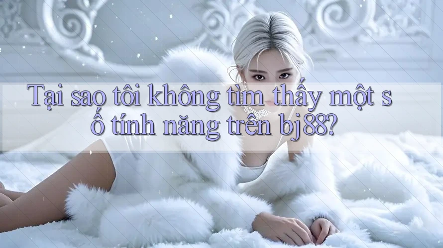 Tại sao tôi không tìm thấy một số tính năng trên bj88? Tại sao tôi không tìm thấy một số tính năng trên bj88?