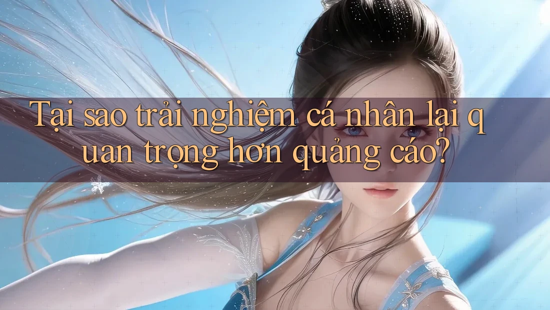 Tại sao trải nghiệm cá nhân lại quan trọng hơn quảng cáo?