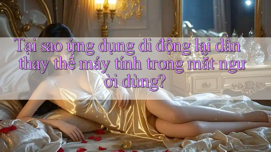 Tại sao ứng dụng di động lại dần thay thế máy tính trong mắt người dùng?