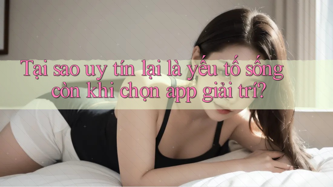 Tại sao uy tín lại là yếu tố sống còn khi chọn app giải trí?