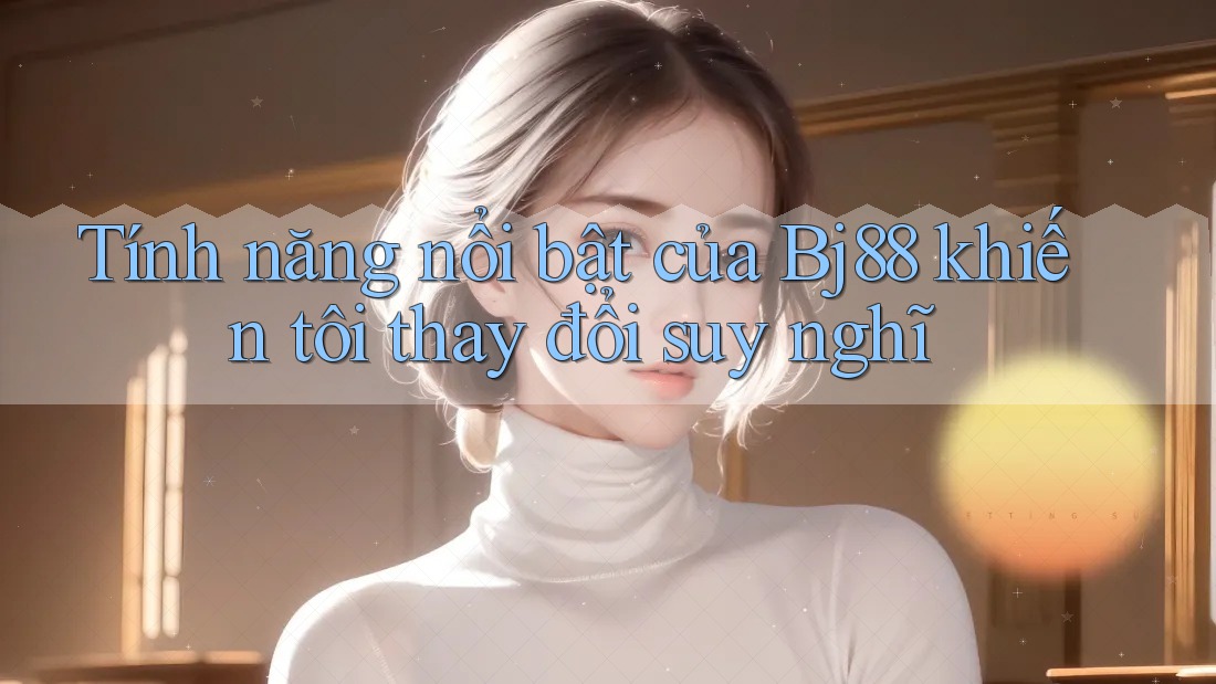 Tính năng nổi bật của Bj88 khiến tôi thay đổi suy nghĩ