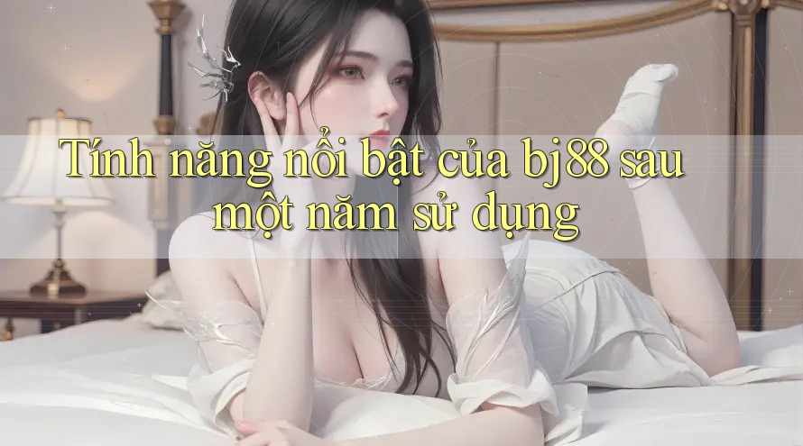 Tính năng nổi bật của bj88 sau một năm sử dụng