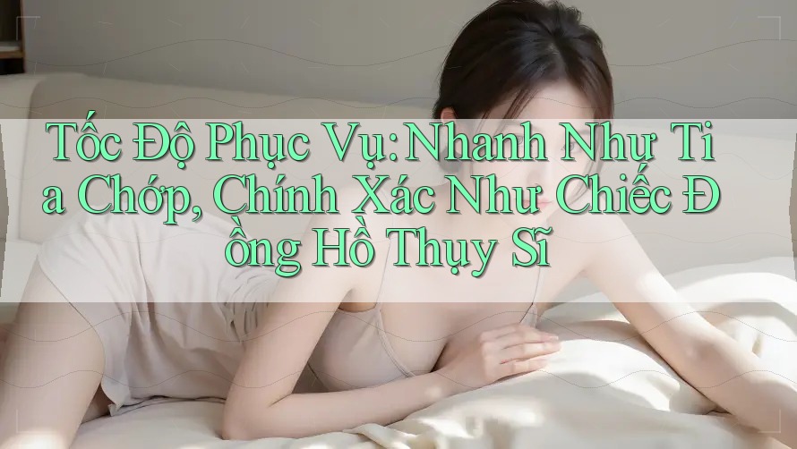 Tốc Độ Phục Vụ: Nhanh Như Tia Chớp, Chính Xác Như Chiếc Đồng Hồ Thụy Sĩ Tốc Độ Phục Vụ: Nhanh Như Tia Chớp, Chính Xác Như Chiếc Đồng Hồ Thụy Sĩ