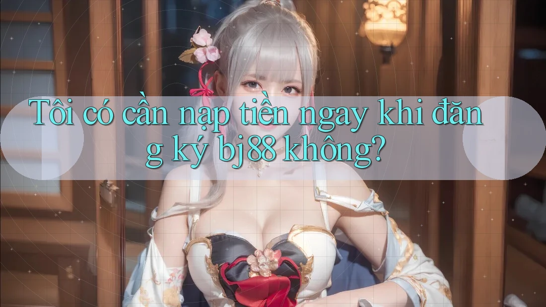 Tôi có cần nạp tiền ngay khi đăng ký bj88 không?