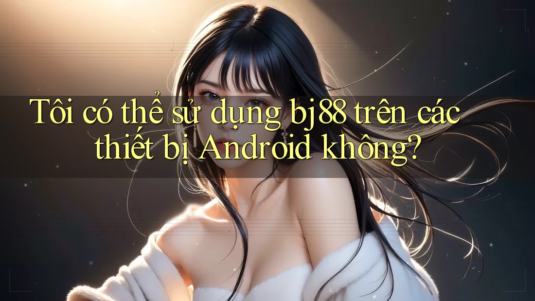 Tôi có thể sử dụng bj88 trên các thiết bị Android không? Tôi có thể sử dụng bj88 trên các thiết bị Android không?