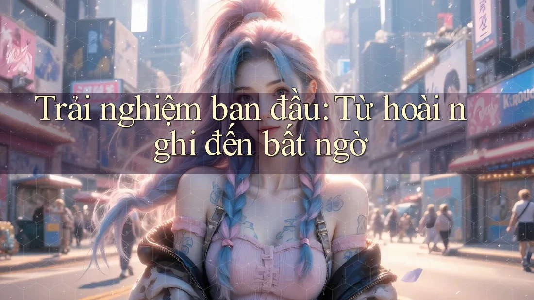 Trải nghiệm ban đầu: từ hoài nghi đến bất ngờ Trải nghiệm ban đầu: từ hoài nghi đến bất ngờ