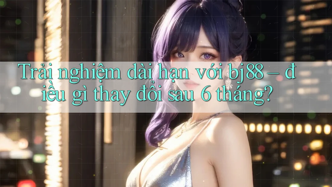 Trải nghiệm dài hạn với bj88 – điều gì thay đổi sau 6 tháng?