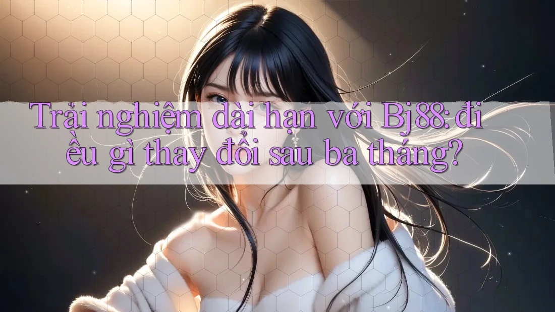 Trải nghiệm dài hạn với Bj88: điều gì thay đổi sau ba tháng?