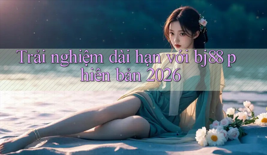 Trải nghiệm dài hạn với bj88 phiên bản 2026 Trải nghiệm dài hạn với bj88 phiên bản 2026
