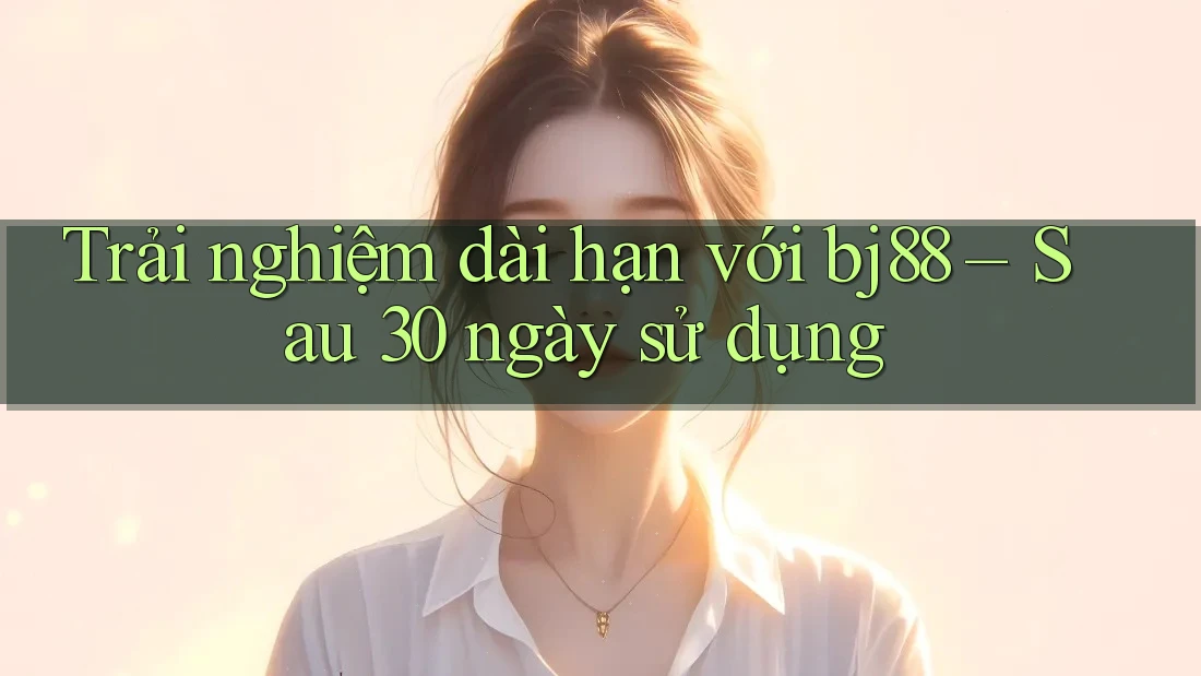Trải nghiệm dài hạn với bj88 – Sau 30 ngày sử dụng Trải nghiệm dài hạn với bj88 – Sau 30 ngày sử dụng