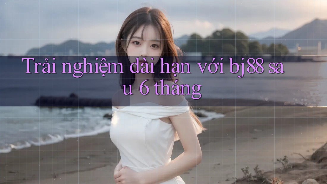 Trải nghiệm dài hạn với bj88 sau 6 tháng