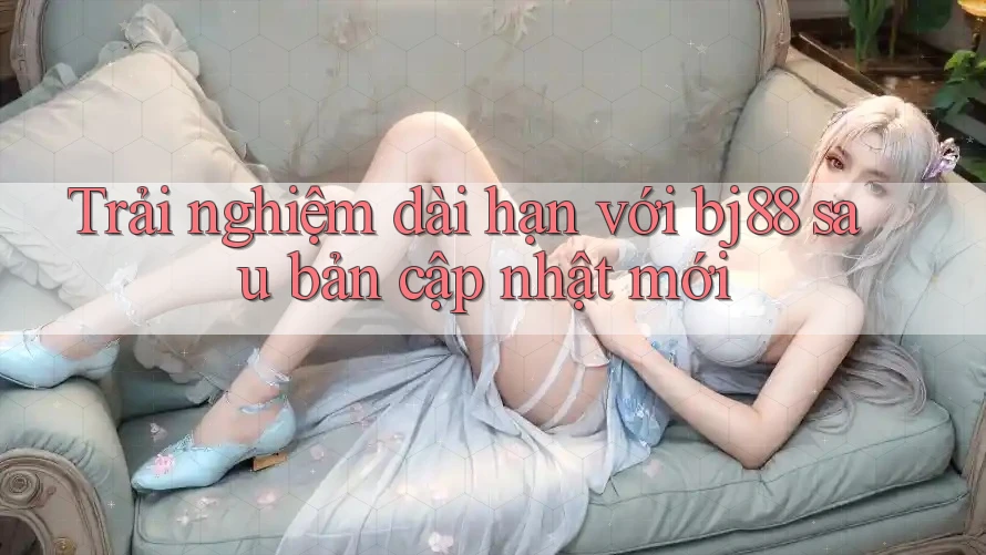 Trải nghiệm dài hạn với bj88 sau bản cập nhật mới