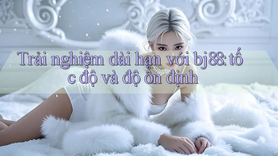 Trải nghiệm dài hạn với bj88: tốc độ và độ ổn định Trải nghiệm dài hạn với bj88: tốc độ và độ ổn định