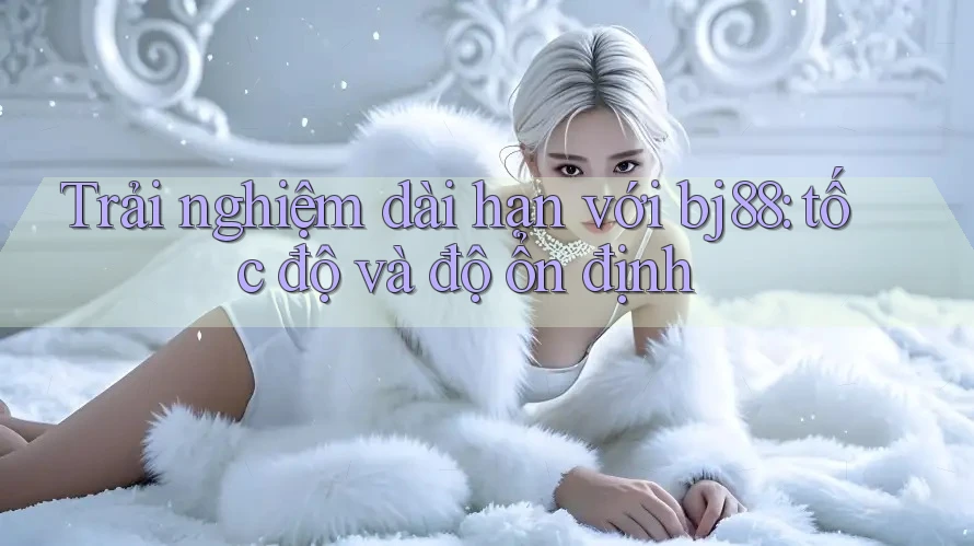 Trải nghiệm dài hạn với bj88: tốc độ và độ ổn định Trải nghiệm dài hạn với bj88: tốc độ và độ ổn định