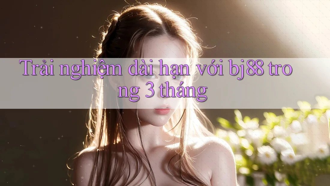 Trải nghiệm dài hạn với bj88 trong 3 tháng