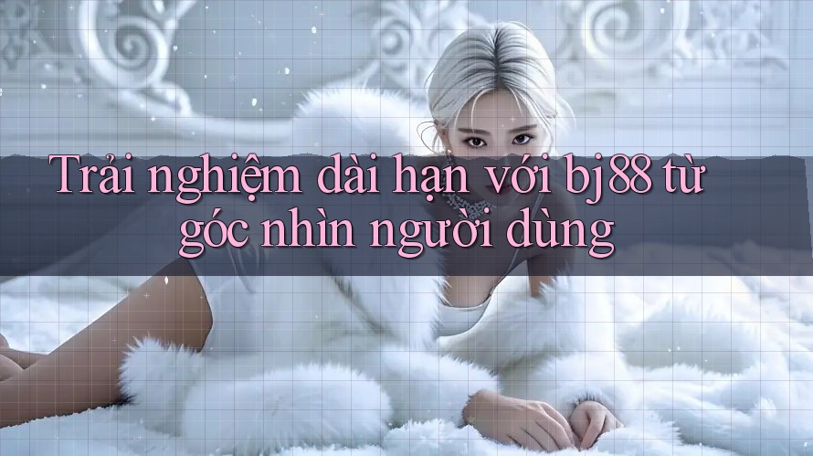 Trải nghiệm dài hạn với bj88 từ góc nhìn người dùng Trải nghiệm dài hạn với bj88 từ góc nhìn người dùng