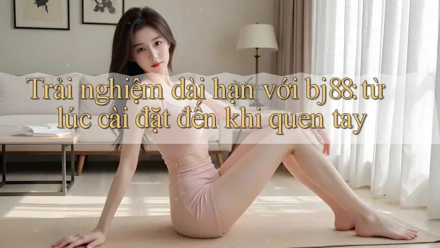 Trải nghiệm dài hạn với bj88: từ lúc cài đặt đến khi quen tay Trải nghiệm dài hạn với bj88: từ lúc cài đặt đến khi quen tay