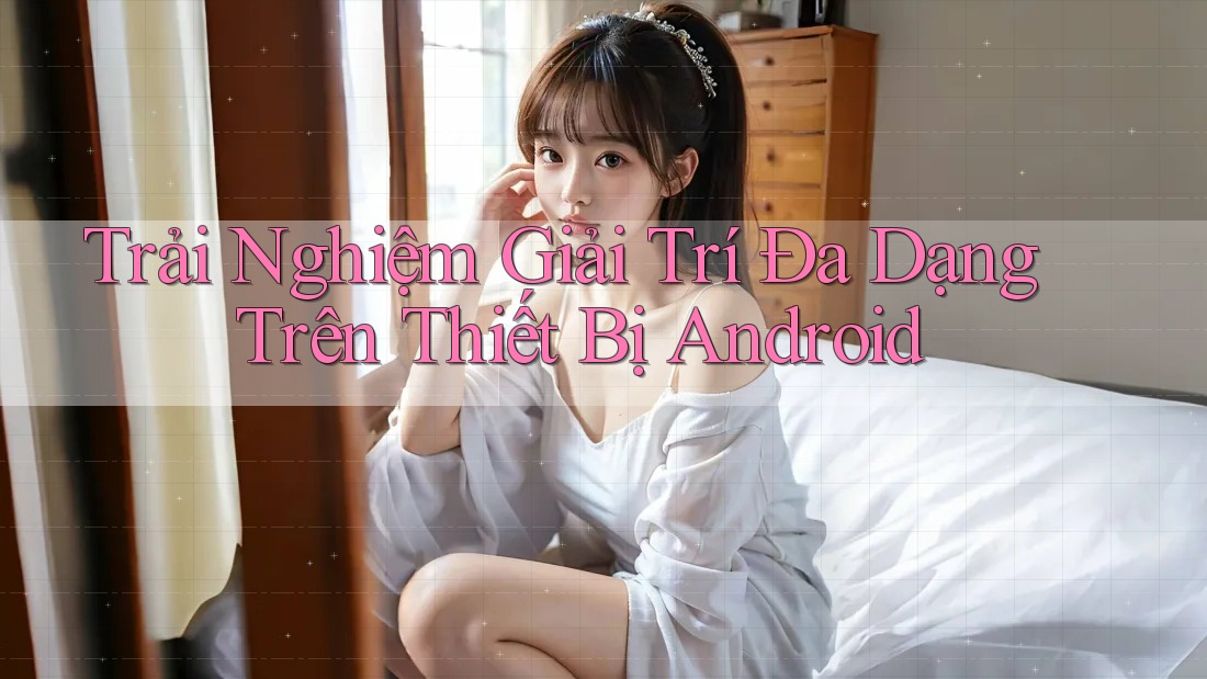 Trải Nghiệm Giải Trí Đa Dạng Trên Thiết Bị Android Trải Nghiệm Giải Trí Đa Dạng Trên Thiết Bị Android