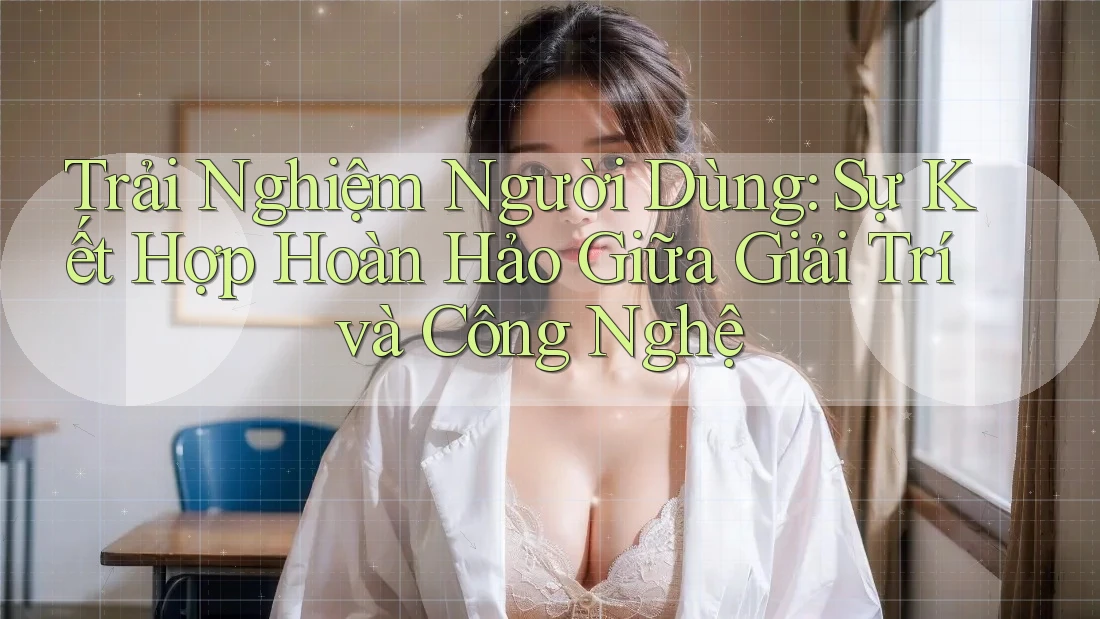 Trải Nghiệm Người Dùng: Sự Kết Hợp Hoàn Hảo Giữa Giải Trí và Công Nghệ